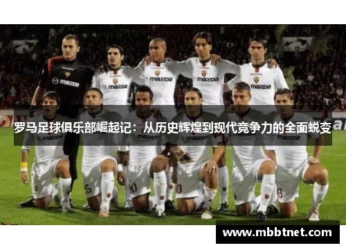 罗马足球俱乐部崛起记：从历史辉煌到现代竞争力的全面蜕变